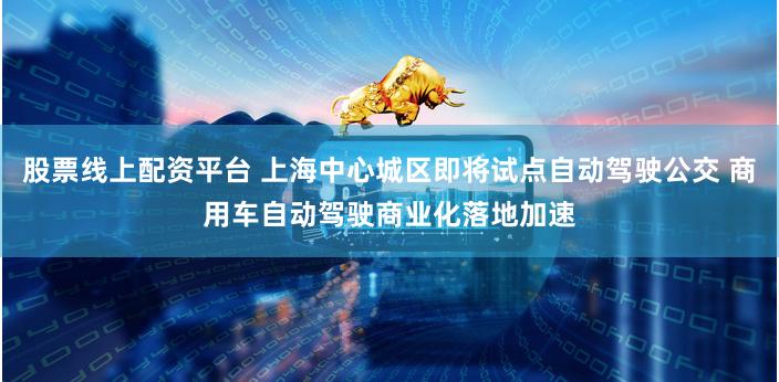 股票线上配资平台 上海中心城区即将试点自动驾驶公交 商用车自动驾驶商业化落地加速