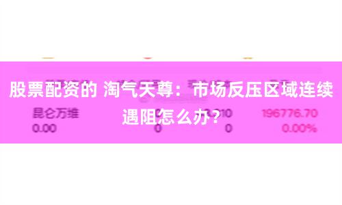 股票配资的 淘气天尊：市场反压区域连续遇阻怎么办？