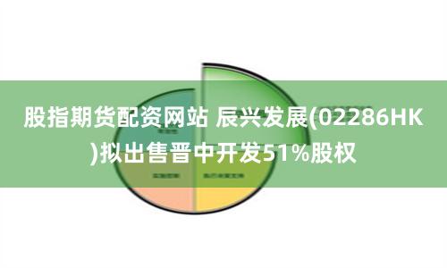 股指期货配资网站 辰兴发展(02286HK)拟出售晋中开发51%股权