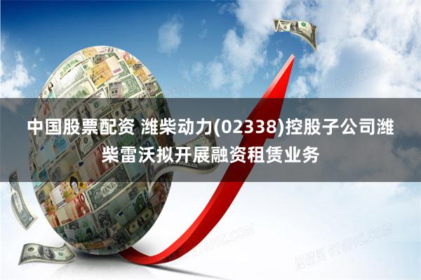 中国股票配资 潍柴动力(02338)控股子公司潍柴雷沃拟开展融资租赁业务