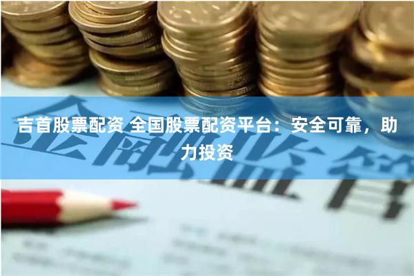吉首股票配资 全国股票配资平台：安全可靠，助力投资