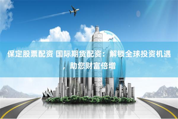 保定股票配资 国际期货配资：解锁全球投资机遇，助您财富倍增