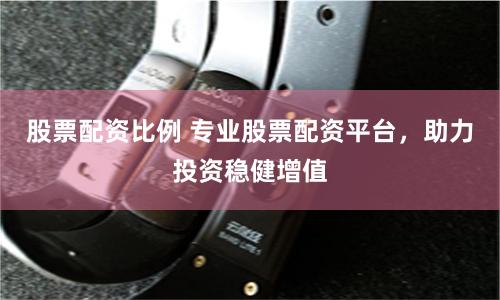 股票配资比例 专业股票配资平台，助力投资稳健增值
