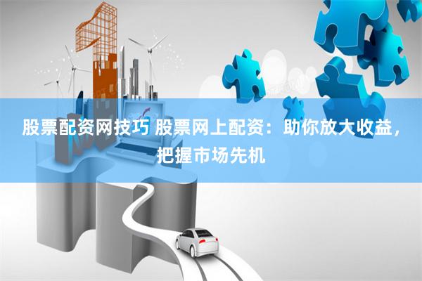股票配资网技巧 股票网上配资：助你放大收益，把握市场先机