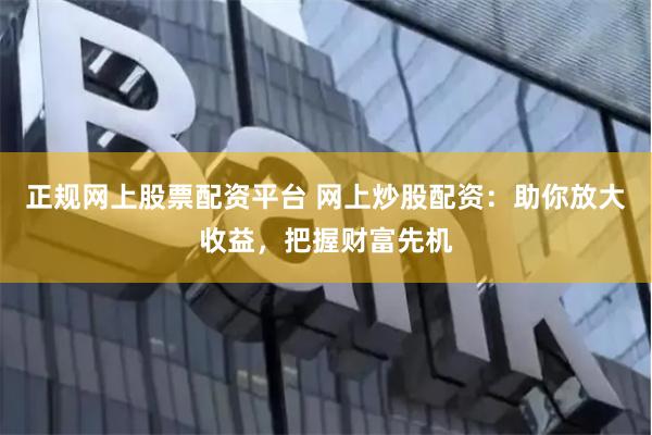正规网上股票配资平台 网上炒股配资：助你放大收益，把握财富先机