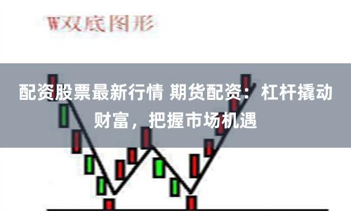 配资股票最新行情 期货配资：杠杆撬动财富，把握市场机遇