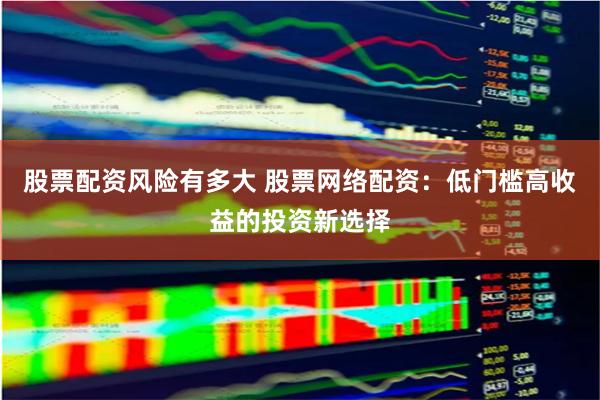 股票配资风险有多大 股票网络配资：低门槛高收益的投资新选择