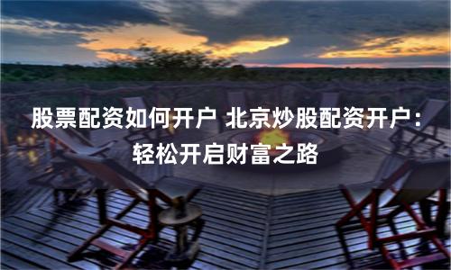 股票配资如何开户 北京炒股配资开户：轻松开启财富之路