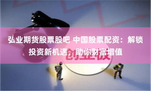弘业期货股票股吧 中国股票配资：解锁投资新机遇，助你财富增值