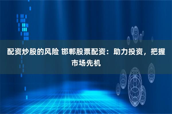 配资炒股的风险 邯郸股票配资：助力投资，把握市场先机