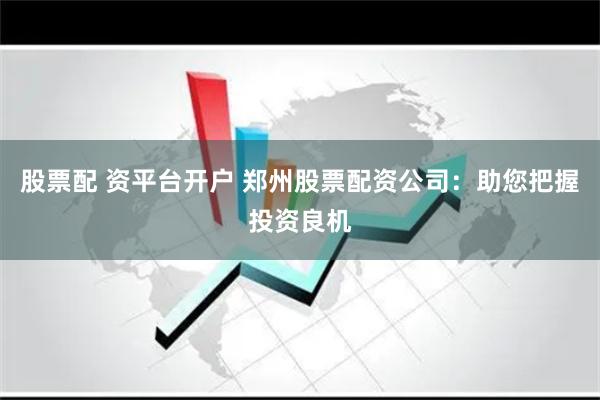 股票配 资平台开户 郑州股票配资公司：助您把握投资良机
