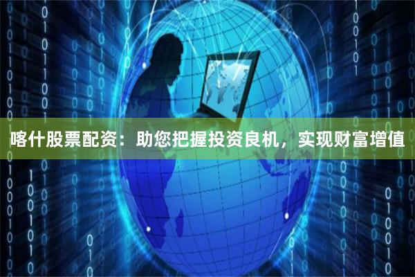 喀什股票配资：助您把握投资良机，实现财富增值