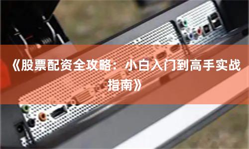《股票配资全攻略：小白入门到高手实战指南》