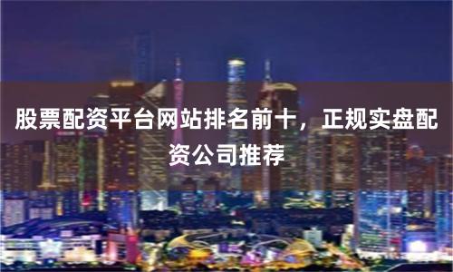 股票配资平台网站排名前十，正规实盘配资公司推荐